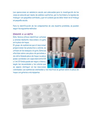 Las operaciones en semimicro escala son adecuadas para la investigación de los
iones en solución por medio de análisis cualitativo, por la facilidad y la rapidez de
trabajar con pequeñas cantidade, y por el cuidado que se debe tener en el trabajo
en pequeña escala.
Para la identificación de los componentes de una muestra problema, se pueden
seguir los siguientes métodos:
ENSAYO A LA GOTA
Esta técnica ofrece identificar cationes
y aniones mediante reacciones a la gota
en la placa de toque.
El grupo de sustancias que al reaccionar
proporcionan los productos a colores, se
utilizan en los ensayos a la gota. Estos se
efectúan sobre una placa de porcelana o
de vidrio llamada placa de toque. La placa
posee cavidades con capacidad entre 0.5
a 1 ml. El fondo puede ser negro o blanco,
según las necesidades y los colores que
se espere distinguir en las reacciones
coloreadas. Las sustancias analizadas y los reactivos se gotean sobre la placa de
toque con goteros o micropipetas.
 