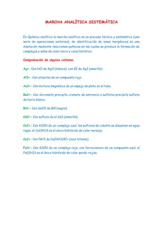 MARCHA ANALÍTICA SISTEMÁTICA
En Química analítica la marcha analítica es un proceso técnico y sistemático (una
serie de operaciones unitarias), de identificación de iones inorgánicos en una
disolución mediante reacciones químicas en las cuales se produce la formación de
complejos o sales de color único y característico.
Comprobación de algunos cationes
Ag+: Con HCl da AgCl (blanco); con KI da AgI (amarillo).
Al3+: Con alizarina da un compuesto rojo.
As3+: Con mixtura magnésica da un espejo de plata en el tubo.
Ba2+: Con dicromato precipita cromato de estroncio o sulfatos precipita sulfato
de bario blanco.
Bi3+: Con SnCl2 da Bi0 (negro).
Cd2+: Con sulfuro da el CdS (amarillo).
Co2+: Con KSCN da un complejo azul; los sulfuros de cobalto se disuelven en agua
regia; el Co(OH)3 es el único hidróxido de color naranja.
Cu2+: Con NH3 da Cu(NH3)42+ (azul intenso).
Fe3+: Con KSCN da un complejo rojo; con ferrocianuro da un compuesto azul; el
Fe(OH)3 es el único hidróxido de color pardo-rojizo.
 
