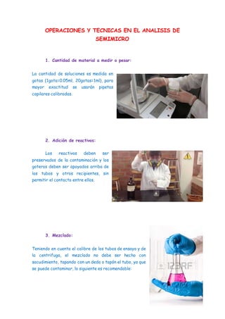 OPERACIONES Y TECNICAS EN EL ANALISIS DE
SEMIMICRO
1. Cantidad de material a medir o pesar:
La cantidad de soluciones es medida en
gotas (1gota=0.05ml, 20gotas=1ml), para
mayor exactitud se usarán pipetas
capilares calibradas.
2. Adición de reactivos:
Los reactivos deben ser
preservados de la contaminación y los
goteros deben ser apoyados arriba de
los tubos y otros recipientes, sin
permitir el contacto entre ellos.
3. Mezclado:
Teniendo en cuenta el calibre de los tubos de ensayo y de
la centrifuga, el mezclado no debe ser hecho con
sacudimiento, tapando con un dedo o tapón el tubo, ya que
se puede contaminar, lo siguiente es recomendable:
 