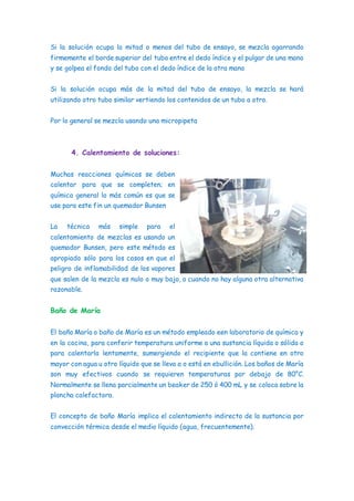 Si la solución ocupa la mitad o menos del tubo de ensayo, se mezcla agarrando
firmemente el borde superior del tubo entre el dedo índice y el pulgar de una mano
y se golpea el fondo del tubo con el dedo índice de la otra mano
Si la solución ocupa más de la mitad del tubo de ensayo, la mezcla se hará
utilizando otro tubo similar vertiendo los contenidos de un tubo a otro.
Por lo general se mezcla usando una micropipeta
4. Calentamiento de soluciones:
Muchas reacciones químicas se deben
calentar para que se completen; en
química general lo más común es que se
use para este fin un quemador Bunsen
La técnica más simple para el
calentamiento de mezclas es usando un
quemador Bunsen, pero este método es
apropiado sólo para los casos en que el
peligro de inflamabilidad de los vapores
que salen de la mezcla es nulo o muy bajo, o cuando no hay alguna otra alternativa
razonable.
Baño de María
El baño María o baño de María es un método empleado een laboratorio de química y
en la cocina, para conferir temperatura uniforme a una sustancia líquida o sólida o
para calentarla lentamente, sumergiendo el recipiente que la contiene en otro
mayor con agua u otro líquido que se lleva a o está en ebullición. Los baños de María
son muy efectivos cuando se requieren temperaturas por debajo de 80°C.
Normalmente se llena parcialmente un beaker de 250 ó 400 mL y se coloca sobre la
plancha calefactora.
El concepto de baño María implica el calentamiento indirecto de la sustancia por
convección térmica desde el medio líquido (agua, frecuentemente).
 