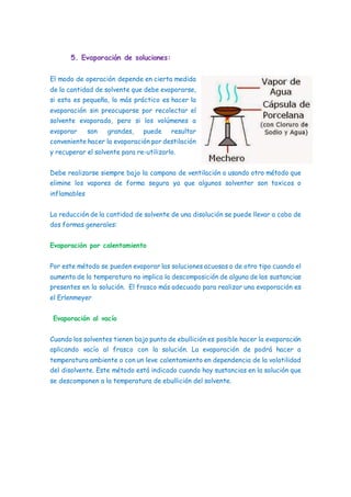 5. Evaporación de soluciones:
El modo de operación depende en cierta medida
de la cantidad de solvente que debe evaporarse,
si esta es pequeña, lo más práctico es hacer la
evaporación sin preocuparse por recolectar el
solvente evaporado, pero si los volúmenes a
evaporar son grandes, puede resultar
conveniente hacer la evaporación por destilación
y recuperar el solvente para re-utilizarlo.
Debe realizarse siempre bajo la campana de ventilación o usando otro método que
elimine los vapores de forma segura ya que algunos solventer son toxicos o
inflamables
La reducción de la cantidad de solvente de una disolución se puede llevar a cabo de
dos formas generales:
Evaporación por calentamiento
Por este método se pueden evaporar las soluciones acuosas o de otro tipo cuando el
aumento de la temperatura no implica la descomposición de alguna de las sustancias
presentes en la solución. El frasco más adecuado para realizar una evaporación es
el Erlenmeyer
Evaporación al vacío
Cuando los solventes tienen bajo punto de ebullición es posible hacer la evaporación
aplicando vacío al frasco con la solución. La evaporación de podrá hacer a
temperatura ambiente o con un leve calentamiento en dependencia de la volatilidad
del disolvente. Este método está indicado cuando hay sustancias en la solución que
se descomponen a la temperatura de ebullición del solvente.
 