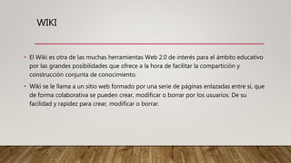 WIKI
• El Wiki es otra de las muchas herramientas Web 2.0 de interés para el ámbito educativo
por las grandes posibilidades que ofrece a la hora de facilitar la compartición y
construcción conjunta de conocimiento.
• Wiki se le llama a un sitio web formado por una serie de páginas enlazadas entre sí, que
de forma colaborativa se pueden crear, modificar o borrar por los usuarios. De su
facilidad y rapidez para crear, modificar o borrar.
 