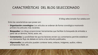 CARACTERÍSTICAS DEL BLOG SELECCIONADO
El blog seleccionado fue xataka.com
Entre las características que posee son:
• Organización cronológica: Los artículos se ordenan de forma cronológica mostrando
primero los artículos más recientes.
• Búsquedas: Los blogs proporcionan herramientas que facilitan la búsqueda de entradas a
partir de un término, fecha, autor, etc.
• Comentarios: La posibilidad de que los lectores envíen sus comentarios permite establecer
un interesante flujo de debate en torno a los artículos publicados.
• Hipermedia: Los artículos pueden contener texto, enlaces, imágenes, audios, vídeos,
animaciones flash, etc.
 