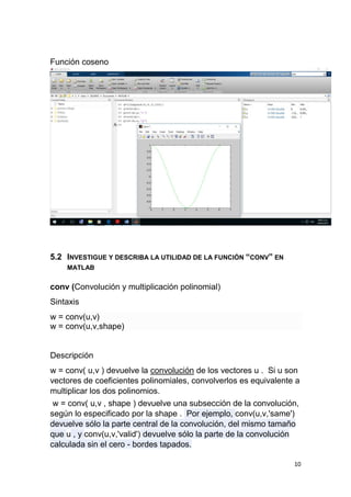 10
Función coseno
5.2 INVESTIGUE Y DESCRIBA LA UTILIDAD DE LA FUNCIÓN “CONV” EN
MATLAB
conv (Convolución y multiplicación polinomial)
Sintaxis
w = conv(u,v)
w = conv(u,v,shape)
Descripción
w = conv( u,v ) devuelve la convolución de los vectores u . Si u son
vectores de coeficientes polinomiales, convolverlos es equivalente a
multiplicar los dos polinomios.
w = conv( u,v , shape ) devuelve una subsección de la convolución,
según lo especificado por la shape . Por ejemplo, conv(u,v,'same')
devuelve sólo la parte central de la convolución, del mismo tamaño
que u , y conv(u,v,'valid') devuelve sólo la parte de la convolución
calculada sin el cero - bordes tapados.
 
