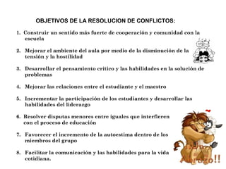 1. Construir un sentido más fuerte de cooperación y comunidad con la
escuela
2. Mejorar el ambiente del aula por medio de la disminución de la
tensión y la hostilidad
3. Desarrollar el pensamiento crítico y las habilidades en la solución de
problemas
4. Mejorar las relaciones entre el estudiante y el maestro
5. Incrementar la participación de los estudiantes y desarrollar las
habilidades del liderazgo
6. Resolver disputas menores entre iguales que interfieren
con el proceso de educación
7. Favorecer el incremento de la autoestima dentro de los
miembros del grupo
8. Facilitar la comunicación y las habilidades para la vida
cotidiana.
OBJETIVOS DE LA RESOLUCION DE CONFLICTOS:
 