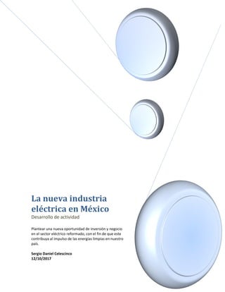 La nueva industria
eléctrica en México
Desarrollo de actividad
Plantear una nueva oportunidad de inversión y negocio
en el sector eléctrico reformado, con el fin de que este
contribuya al impulso de las energías limpias en nuestro
país.
Sergio Daniel Celescinco
12/10/2017
 