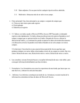 3.10 Datos adjuntos: Se usa para incluir cualquier tipo de archivo admitido.
3.11 Multivalor: Almacena más de un valor en un campo.
4. Clave principal: Una clave principal es un campo o conjunto de campos que:
4.1 Tiene un valor único para cada registro
4.2 Está indizado
4.3 Identificael registro
5. 5.1 Índices: un índice ayuda a MicrosoftOfficeAccess 2007buscando y ordenando
registros más rápidamente. Un índice almacena ubicaciones de registrosbasándose enel
campo o campos que se quieran incluir enel índice. Después de Access, obtiene la
ubicacióndel índice, y a continuación, puede recuperar los datos moviendo directamente
a la ubicacióncorrecta. Se pueden crear índices basados en un solo campo o en varios
campos.
5.2 relaciones:Unarelaciónes una característicaespecial de Access que hace que
podamos trabajar con varias tablas relacionadas a través de un campo en común. Hay tres
clases: Relaciónde uno a uno, Relaciónde varios a varios, Relaciónde varios a varios.
6. Las consultas: son una formade buscar y recopilar informaciónde una o más tablas para
conseguir informacióndetalladade una base de datos.
7. Formularios: Los formulariossoncomo los expositores de una tienda, que hacen que sea
más fácil ver y obtener los artículosbuscados
8. . Informes: Los informes constituyenun modo de ver, formatear yresumir mucha de la
informacióncontenidaenla base de datos de Microsoft Access.
 