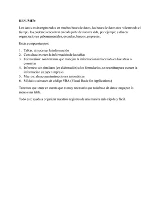 RESUMEN:
Los datos estánorganizados en muchas bases de datos, las bases de datos nos rodean todo el
tiempo, los podemos encontrar encadaparte de nuestravida, por ejemplo estánen:
organizaciones gubernamentales, escuelas, bancos, empresas.
Están compuestas por:
1. Tablas: almacenan la información
2. Consultas: extraen la informaciónde las tablas
3. Formularios: sonventanas que manejan la informaciónalmacenada en las tablas o
consultas
4. Informes: sonsimilares (enelaboración) alos formularios, se necesitanpara extraer la
informaciónenpapel impreso
5. Macros: almacenan instruccionesautomáticas
6. Módulos: almacénde código VBA (Visual Basic for Applications)
Tenemos que tener encuenta que es muy necesario que todabase de datos tenga por lo
menos una tabla.
Todo esto ayuda a organizar nuestros registrosde una manera más rápida y fácil.
 