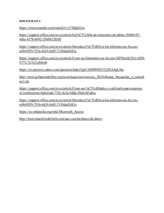 BIBLIOGRAFIA:
https://www.youtube.com/watch?v=y7YhkjliUrs
https://support.office.com/es-es/article/Gu%C3%ADa-de-relaciones-de-tablas-30446197-
4fbe-457b-b992-2f6fb812b58f
https://support.office.com/es-es/article/Introducci%C3%B3n-a-los-informes-en-Access-
e0869f59-7536-4d19-8e05-7158dcd3681c
https://support.office.com/es-es/article/Crear-un-formulario-en-Access-5d550a3d-92e1-4f38-
9772-7e7e21e80c6b
https://es.answers.yahoo.com/question/index?qid=20090928172256AAqCiba
http://www.gcfaprendelibre.org/tecnologia/curso/access_2010/disenar_busquedas_o_consult
as/1.do
https://support.office.com/es-es/article/Crear-un-%C3%ADndice-y-utilizarlo-para-mejorar-
el-rendimiento-0a8e2aa6-735c-4c3a-9dda-38c6c4f1a0ce
https://support.office.com/es-es/article/Introducci%C3%B3n-a-los-informes-en-Access-
e0869f59-7536-4d19-8e05-7158dcd3681c
https://es.wikipedia.org/wiki/Microsoft_Access
http://www.maestrosdelweb.com/que-son-las-bases-de-datos/
 