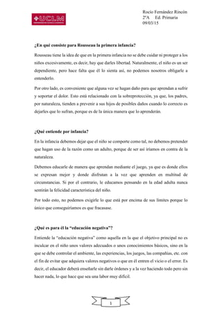 Rocío Fernández Rincón
2ºA Ed. Primaria
09/03/15
1
¿En qué consiste para Rousseau la primera infancia?
Rousseau tiene la idea de que en la primera infancia no se debe cuidar ni proteger a los
niños excesivamente, es decir, hay que darles libertad. Naturalmente, el niño es un ser
dependiente, pero hace falta que él lo sienta así, no podemos nosotros obligarle a
entenderlo.
Por otro lado, es conveniente que alguna vez se hagan daño para que aprendan a sufrir
y soportar el dolor. Esto está relacionado con la sobreprotección, ya que, los padres,
por naturaleza, tienden a prevenir a sus hijos de posibles daños cuando lo correcto es
dejarles que lo sufran, porque es de la única manera que lo aprenderán.
¿Qué entiende por infancia?
En la infancia debemos dejar que el niño se comporte como tal, no debemos pretender
que hagan uso de la razón como un adulto, porque de ser así iríamos en contra de la
naturaleza.
Debemos educarle de manera que aprendan mediante el juego, ya que es donde ellos
se expresan mejor y donde disfrutan a la vez que aprenden en multitud de
circunstancias. Si por el contrario, le educamos pensando en la edad adulta nunca
sentirán la felicidad característica del niño.
Por todo esto, no podemos exigirle lo que está por encima de sus límites porque lo
único que conseguiríamos es que fracasase.
¿Qué es para él la “educación negativa”?
Entiende la “educación negativa” como aquella en la que el objetivo principal no es
inculcar en el niño unos valores adecuados o unos conocimientos básicos, sino en la
que se debe controlar el ambiente, las experiencias, los juegos, las compañías, etc. con
el fin de evitar que adquiera valores negativos o que en él entren el vicio o el error. Es
decir, el educador deberá enseñarle sin darle órdenes y a la vez haciendo todo pero sin
hacer nada, lo que hace que sea una labor muy difícil.
 