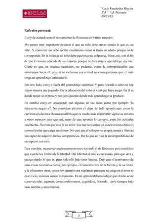 Rocío Fernández Rincón
2ºA Ed. Primaria
09/03/15
3
Reflexión personal:
Estoy de acuerdo con el pensamiento de Rousseau en varios aspectos.
Me parece muy importante destacar el que un niño debe crecer siendo lo que es, un
niño. Y como tal, no debe recibir enseñanzas como si fuera un adulto porque no le
corresponde. En la infancia un niño debe equivocarse, golpearse, llorar, etc. con el fin
de que él mismo aprenda de sus errores, porque no hay mayor aprendizaje que ese.
Cierto es que, en muchas ocasiones, no podemos evitar la sobreprotección que
mostramos hacia él, pero si no evitamos esa actitud no conseguiremos que el niño
tenga un aprendizaje satisfactorio.
Por otro lado, estoy a favor del aprendizaje sensitivo. Y para llevarlo a cabo no hay
mejor manera que jugando. En la educación del niño es vital que haya juego. En él es
donde mejor se expresa y por consiguiente donde más aprendizaje se produce.
En cambio estoy en desacuerdo con algunas de sus ideas como por ejemplo “la
educación negativa”. No considero efectivo el dejar de lado aprendizajes como la
escritura o la lectura. Rousseau afirma que es mucho más importante vigilar su entorno
y otros aspectos para que así, antes de que aprenda lo correcto, evite las actitudes
incorrectas. Yo creo que esto es un error. Son tan necesarios los conocimientos básicos
como el evitar que caiga en el error. No creo que el niño por su propia cuenta y libertad
sea capaz de adquirir dichas competencias. Por lo que no veo la incompatibilidad de
un aspecto con otro.
Para concluir, me parece un pensamiento muy acertado el de Rousseau pero considero
que excede los límites de la libertad. Dar libertad al niño es necesario, para que viva y
crezca siendo lo que es, pero todo ello bajo unos límites. Creo que si le privamos de
unas cosas necesarias como, por ejemplo, el conocimiento de la lectura y la escritura,
y le ofrecemos otras, como por ejemplo una vigilancia para que no caiga en el error ni
en el vicio, estamos siendo extremistas. En mi opinión debemos dejar que el niño actúe
como un niño, jugando, cometiendo errores, cayéndose, llorando…pero siempre bajo
unas normas y unos límites.
 