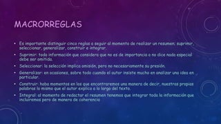 MACRORREGLAS 
• Es importante distinguir cinco reglas a seguir al momento de realizar un resumen; suprimir, 
seleccionar, generalizar, construir e integrar. 
• Suprimir: toda información que considera que no es de importancia o no dice nada especial 
debe ser omitida. 
• Seleccionar: la selección implica omisión, pero no necesariamente su presión. 
• Generalizar: en ocasiones, sobre todo cuando el autor insiste mucho en analizar una idea en 
particular. 
• Construir: haba momentos en los que encontraremos una manera de decir, nuestras propias 
palabras lo mismo que el autor explico a lo largo del texto. 
• Integral: al momento de redactar el resumen tenemos que integrar toda la información que 
incluiremos pero de manera de coherencia 
 