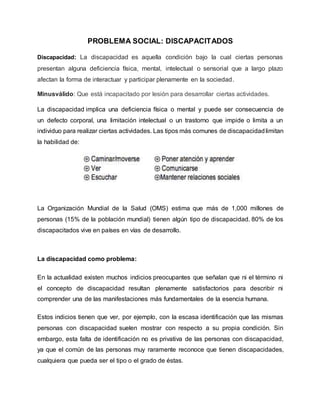 PROBLEMA SOCIAL: DISCAPACITADOS
Discapacidad: La discapacidad es aquella condición bajo la cual ciertas personas
presentan alguna deficiencia física, mental, intelectual o sensorial que a largo plazo
afectan la forma de interactuar y participar plenamente en la sociedad.
Minusválido: Que está incapacitado por lesión para desarrollar ciertas actividades.
La discapacidad implica una deficiencia física o mental y puede ser consecuencia de
un defecto corporal, una limitación intelectual o un trastorno que impide o limita a un
individuo para realizar ciertas actividades. Las tipos más comunes de discapacidadlimitan
la habilidad de:
La Organización Mundial de la Salud (OMS) estima que más de 1,000 millones de
personas (15% de la población mundial) tienen algún tipo de discapacidad. 80% de los
discapacitados vive en países en vías de desarrollo.
La discapacidad como problema:
En la actualidad existen muchos indicios preocupantes que señalan que ni el término ni
el concepto de discapacidad resultan plenamente satisfactorios para describir ni
comprender una de las manifestaciones más fundamentales de la esencia humana.
Estos indicios tienen que ver, por ejemplo, con la escasa identificación que las mismas
personas con discapacidad suelen mostrar con respecto a su propia condición. Sin
embargo, esta falta de identificación no es privativa de las personas con discapacidad,
ya que el común de las personas muy raramente reconoce que tienen discapacidades,
cualquiera que pueda ser el tipo o el grado de éstas.
 