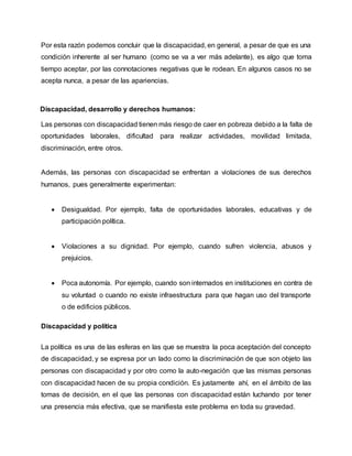 Por esta razón podemos concluir que la discapacidad, en general, a pesar de que es una
condición inherente al ser humano (como se va a ver más adelante), es algo que toma
tiempo aceptar, por las connotaciones negativas que le rodean. En algunos casos no se
acepta nunca, a pesar de las apariencias.
Discapacidad, desarrollo y derechos humanos:
Las personas con discapacidad tienen más riesgo de caer en pobreza debido a la falta de
oportunidades laborales, dificultad para realizar actividades, movilidad limitada,
discriminación, entre otros.
Además, las personas con discapacidad se enfrentan a violaciones de sus derechos
humanos, pues generalmente experimentan:
 Desigualdad. Por ejemplo, falta de oportunidades laborales, educativas y de
participación política.
 Violaciones a su dignidad. Por ejemplo, cuando sufren violencia, abusos y
prejuicios.
 Poca autonomía. Por ejemplo, cuando son internados en instituciones en contra de
su voluntad o cuando no existe infraestructura para que hagan uso del transporte
o de edificios públicos.
Discapacidad y política
La política es una de las esferas en las que se muestra la poca aceptación del concepto
de discapacidad, y se expresa por un lado como la discriminación de que son objeto las
personas con discapacidad y por otro como la auto-negación que las mismas personas
con discapacidad hacen de su propia condición. Es justamente ahí, en el ámbito de las
tomas de decisión, en el que las personas con discapacidad están luchando por tener
una presencia más efectiva, que se manifiesta este problema en toda su gravedad.
 