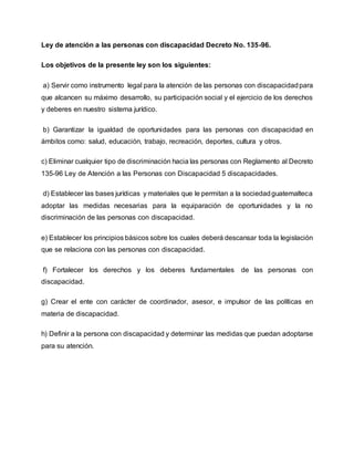 Ley de atención a las personas con discapacidad Decreto No. 135-96.
Los objetivos de la presente ley son los siguientes:
a) Servir como instrumento legal para la atención de las personas con discapacidadpara
que alcancen su máximo desarrollo, su participación social y el ejercicio de los derechos
y deberes en nuestro sistema jurídico.
b) Garantizar la igualdad de oportunidades para las personas con discapacidad en
ámbitos como: salud, educación, trabajo, recreación, deportes, cultura y otros.
c) Eliminar cualquier tipo de discriminación hacia las personas con Reglamento al Decreto
135-96 Ley de Atención a las Personas con Discapacidad 5 discapacidades.
d) Establecer las bases jurídicas y materiales que le permitan a la sociedadguatemalteca
adoptar las medidas necesarias para la equiparación de oportunidades y la no
discriminación de las personas con discapacidad.
e) Establecer los principios básicos sobre los cuales deberá descansar toda la legislación
que se relaciona con las personas con discapacidad.
f) Fortalecer los derechos y los deberes fundamentales de las personas con
discapacidad.
g) Crear el ente con carácter de coordinador, asesor, e impulsor de las políticas en
materia de discapacidad.
h) Definir a la persona con discapacidad y determinar las medidas que puedan adoptarse
para su atención.
 