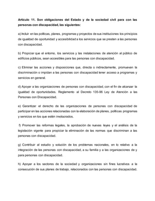 Artículo 11. Son obligaciones del Estado y de la sociedad civil para con las
personas con discapacidad, las siguientes:
a) Incluir en las políticas, planes, programas y proyectos de sus instituciones los principios
de igualdad de oportunidad y accesibilidad a los servicios que se presten a las personas
con discapacidad.
b) Propiciar que el entorno, los servicios y las instalaciones de atención al público de
edificios públicos, sean accesibles para las personas con discapacidad.
c) Eliminar las acciones y disposiciones que, directa o indirectamente, promuevan la
discriminación o impidan a las personas con discapacidad tener acceso a programas y
servicios en general.
d) Apoyar a las organizaciones de personas con discapacidad, con el fin de alcanzar la
igualdad de oportunidades. Reglamento al Decreto 135-96 Ley de Atención a las
Personas con Discapacidad.
e) Garantizar el derecho de las organizaciones de personas con discapacidad de
participar en las acciones relacionadas con la elaboración de planes, políticas programas
y servicios en los que estén involucrados.
f) Promover las reformas legales, la aprobación de nuevas leyes y el análisis de la
legislación vigente para propiciar la eliminación de las normas que discriminan a las
personas con discapacidad.
g) Contribuir al estudio y solución de los problemas nacionales, en lo relativo a la
integración de las personas con discapacidad, a su familia y a las organizaciones de y
para personas con discapacidad.
h) Apoyar a los sectores de la sociedad y organizaciones sin fines lucrativos a la
consecución de sus planes de trabajo, relacionados con las personas con discapacidad.
 