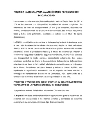 POLITICA NACIONAL PARA LA ATENCION DE PERSONAS CON
DISCAPACIDAD.
Las personas con discapacidad dentro del contexto nacional Según datos del INE, el
27% de las personas con discapacidad, la padece por causas congénitas. La
enfermedad es causa de discapacidad en un 34% y los accidentes, laborales y de
tránsito, son responsables por el 29% de la discapacidad. Esa realidad nos pone a
todas y todos como potenciales candidatos a padecer en el futuro de alguna
discapacidad.
La ENDIS no midió el impacto que tiene la delincuencia y la ola de violencia que azota
al país, para la generación de alguna discapacidad. Según los datos del párrafo
anterior, el 63% de las causas de la discapacidad podrían evitarse con acciones
preventivas, desde la perspectiva médica y a través de acciones que mejoren la
convivencia y seguridad ciudadanas. Según la misma fuente, el 78% de las personas
con discapacidad no recibe atención especializada actualmente. Las causas
principales son la falta de dinero, el desconocimiento de la existencia de los servicios
o inexistencia de éstos en la localidad, y la falta de motivación personal o de apoyo
de la familia. El Ministerio de Salud Pública y Asistencia Social, MSPAS, está
impulsando la organización comunitaria con el propósito de hacer efectiva la
estrategia de Rehabilitación Basada en la Comunidad, RBC, como parte de la
formación de un modelo de atención a la discapacidad en el área rural.
PRINCIPIOS Y VALORES QUE DEBEN ORIENTAR EL DESARROLLO TEÓRICO
Y OPERATIVO DE LA POLÍTICA NACIONAL EN DISCAPACIDAD.
Los principios rectores de la Política Nacional en Discapacidad son:
1. Equidad: con base en la equiparación de oportunidades para la inclusión de las
personas con discapacidad a los distintos ámbitos y actividades de desarrollo
personal y de su comunidad, sin ningún tipo de discriminación.
 