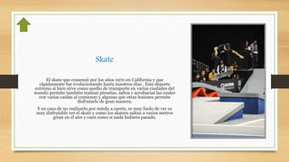 Skate
El skate que comenzó por los años 1970 en California y que
rápidamente fue evolucionando hasta nuestros días . Este deporte
extremo si bien sirve como medio de transporte en varias ciudades del
mundo permite también realizar piruetas, saltos y acrobacias las cuales
con varias caídas al comienzo y algunas que otras lesiones permite
disfrutarlo de gran manera.
Y en caso de no realizarlo por miedo a caerte, es muy lindo de ver es
muy disfrutable ver el skate y como los skaters saltan a varios metros
giran en el aire y caen como si nada hubiera pasado.
 
