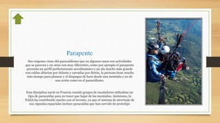 Parapente
Sus origenes viene del paracaidismo que en algunos casos son actividades
que se parecen y en otras son muy diferentes, como por ejemplo el parapente
presenta un perfil perfectamente aerodinámico y un ala mucho más grande
con celdas abiertas por delante y cerradas por detrás, la persona tiene mucho
más tiempo para planear y el despegue de hace desde una montaña y no de
una avión como en el paracidismo.
Esta disciplina nació en Francia cuando grupos de escaladores utilizaban un
tipo de paracaídas para no tener que bajar de las montañas. Asimismo, la
NASA ha contribuido mucho con el invento, ya que el sistema de aterrizaje de
sus cápsulas espaciales incluye paracaídas que han servido de prototipo
 