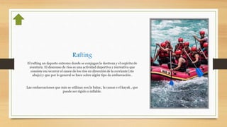 Rafting
El rafting un deporte extremo donde se conjugan la destreza y el espíritu de
aventura. El descenso de ríos es una actividad deportiva y recreativa que
consiste en recorrer el cauce de los ríos en dirección de la corriente (río
abajo) y que por lo general se hace sobre algún tipo de embarcación .
Las embarcaciones que más se utilizan son la balsa , la canoa o el kayak , que
puede ser rígido o inflable.
 