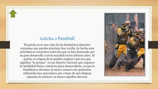 Gotcha o Paintball
El gotcha es es uno más de los fantásticos deportes
extremos que puedes practicar hoy en día, de hecho esta
actividad se encuentra entre las que se han destacado por
su gran desarrollo a nivel mundial en los últimos años. El
gotcha se origina de la palabra inglesa I got you que
significa “te pesque”; es un deporte extremo que requiere
de habilidad fisica e intelecto para desarrollarlo, ya que la
finalidad es derrotar al mayor número de oponentes
utilizando una marcadora que a base de aire dispara
cápsulas de pintura; la marca significa derrota.
 