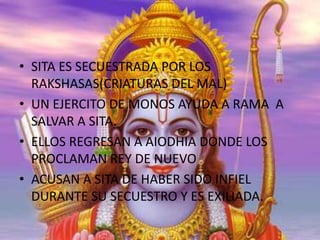 • SITA ES SECUESTRADA POR LOS
RAKSHASAS(CRIATURAS DEL MAL)
• UN EJERCITO DE MONOS AYUDA A RAMA A
SALVAR A SITA.
• ELLOS REGRESAN A AIODHIA DONDE LOS
PROCLAMAN REY DE NUEVO
• ACUSAN A SITA DE HABER SIDO INFIEL
DURANTE SU SECUESTRO Y ES EXILIADA.

 