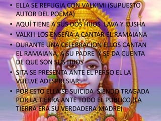 • ELLA SE REFUGIA CON VALKIMI (SUPUESTO
AUTOR DEL POEMA)
• AQUÍ TIENE A SUS DOS HIJOS LAVA Y KUSHA
• VALKI I LOS ENSEÑA A CANTAR EL RAMAIANA
• DURANTE UNA CELEBRACION ELLOS CANTAN
EL RAMAIANA A SU PADRE Y SE DA CUENTA
DE QUE SON SUS HIJOS
• SITA SE PRESENTA ANTE EL PER5O EL LA
VUELVE ADESPRESIAR.
• POR ESTO ELLA SE SUICIDA SIENDO TRAGADA
POR LA TIERRA ANTE TODO EL PUBLICO,(LA
TIERRA ERA SU VERDADERA MADRE)

 