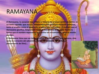 RAMAYANA
El Ramayana, la epopeya que refiere la historia de la encarnación de Rama, es
un texto sagrado que recitan vehementemente distintas clases de personas,
tanto el erudito como el ignorante, el adinerado o el pobre. El nombre que el
Ramayana glorifica, limpia toda maldad, transforma al pecador, revela la
forma que el nombre representa una forma tan encantadora como el mismo
nombre.
El Ramayana tiene que ser leído no como el relato de una vida humana, sino
como la narración del advenimiento y las actividades de un Avatar
(encarnación de Dios)...

 