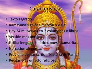 Características
•
•
•
•
•
•
•
•

Texto sagrado.
Ramayana significa marcha o viaje.
Hay 24 mil versos en 7 volúmenes o libros .
Versión mas antigua.
Utiliza lenguaje poético, poesía sanscrita .
Narración alegórica.
Proviene del sanscrito: “Historia de Rama”
Recitarlo es un acto religioso.

 
