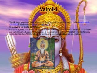 Valmiki
•
•
•

Vālmīki es un legendario sabio (maharishi) al que la tradición considera autor de la epopeya hindú
Rāmāiaṇa (datado entre el siglo V y el siglo I a. C).
El Ramayana fue escrito por Valmiki.
Cuenta la leyenda que Vālmīki era hijo de un rey. Con tan sólo unos meses de edad fue abandonado
por su familia en el bosque. Unos ladrones lo encontraron, le llamaron Vailia Koli y le enseñaron su
oficio. Con los años, Vālmīki formó una familia, a la que mantenía robando a los viajeros

 