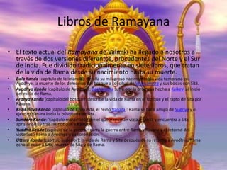 Libros de Ramayana
• El texto actual del Ramayana de Valmiki ha llegado a nosotros a
través de dos versiones diferentes, procedentes del Norte y el Sur
de India. Fue dividido tradicionalmente en siete libros, que tratan
de la vida de Rama desde su nacimiento hasta su muerte.
•
•
•
•
•
•
•

Bala Kanda (capítulo de la infancia): detalla su milagroso nacimiento, su vida temprana en
Ayodhya, la muerte de los demonios del bosque a solicitud de Vishuámitra y sus bodas con Sītā.
Ayodhya Kanda (capítulo de Ayodhya): Dasharatha sufre por la promesa hecha a Kaikeyi al inicio
del exilio de Rama.
Aranya Kanda (capítulo del bosque): describe la vida de Rama en el bosque y el rapto de Sita por
Rávana.
Kishkindya Kanda (capítulo de Kishkinda, el reino Vanara): Rama se hace amigo de Sugriva y el
ejército Vanara inicia la búsqueda de Sita.
Sundara Kanda: ‘capítulo maravilloso’, en el que Hanuman viaja a Lanka y encuentra a Sita
aprisionada y trae las noticias a Rama.
Yuddha Kanda (capítulo de la guerra): narra la guerra entre Rama y Rávana y el retorno del
victorioso Rama a Ayodhya y su coronación.
Uttara Kanda (capítulo superior): la vida de Rama y Sita después de su retorno a Ayodhya; Rama
echa al exilio a Sita; muerte de Sita y de Rama.

 