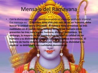 Mensaje del Ramayana
• Con la divina epopeya del Ramayana existe un mensaje profundo especial.
Ese mensaje es: El hombre debe vivir una vida de un ser humano, debe
buscar la unidad con la Divinidad. El hombre debe armonizar las tres
cualidades en él (satva, rajas, tamas). En todo ser humano están
presentes las tres naturalezas: humana, divina y demoníaca. Sin
embargo, la mayoría de los hombres hoy ignoran su calidad de ser
humano y su divinidad y fomentan sólo la naturaleza demoníaca. El
hombre de hecho debe esforzarse por manifestar su divinidad y no
mostrar su debilidad o sus cualidades demoníacas.

 