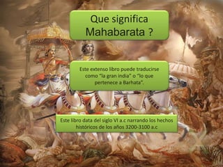Que significa
Mahabarata ?

Este extenso libro puede traducirse
como “la gran india” o “lo que
pertenece a Barhata”.

Este libro data del siglo VI a.c narrando los hechos
históricos de los años 3200-3100 a.c

 