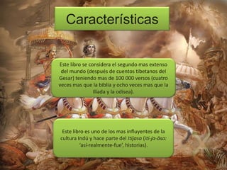 Características

Este libro se considera el segundo mas extenso
del mundo (después de cuentos tibetanos del
Gesar) teniendo mas de 100 000 versos (cuatro
veces mas que la biblia y ocho veces mas que la
Ilíada y la odisea).

Este libro es uno de los mas influyentes de la
cultura Indú y hace parte del Itijasa (iti-ja-āsa:
‘así-realmente-fue’, historias).

 