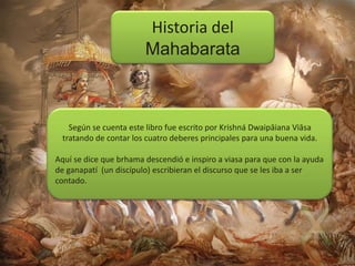 Historia del
Mahabarata

Según se cuenta este libro fue escrito por Krishná Dwaipāiana Viāsa
tratando de contar los cuatro deberes principales para una buena vida.

Aquí se dice que brhama descendió e inspiro a viasa para que con la ayuda
de ganapatí (un discípulo) escribieran el discurso que se les iba a ser
contado.

 
