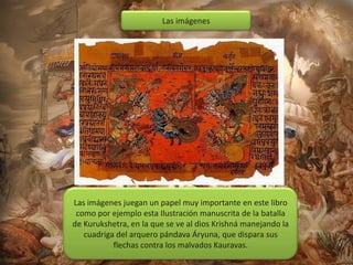 Las imágenes

Las imágenes juegan un papel muy importante en este libro
como por ejemplo esta Ilustración manuscrita de la batalla
de Kurukshetra, en la que se ve al dios Krishná manejando la
cuadriga del arquero pándava Áryuna, que dispara sus
flechas contra los malvados Kauravas.

 
