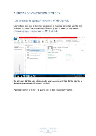 16
AGREGAR CONTACTOS EN OUTLOOK
-Las ventajas de agendar contactos en MS Outlook.
Las ventajas son que si tenemos agregados a nuestros contactos es más fácil
enviarles un correo para poder comunicarnos y solo lo tenemos que buscar.
-Como agregar contactos en MS Outlook.
Se agregan dándole clic abajo donde aparecen dos monitos donde apunta la
flecha después donde dice nuevo contacto
Aparecerá esto y al llenar lo que te pide le das en guardar y cerrar.
 