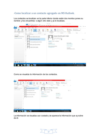 17
-Como localizar a un contacto agregado en MS Outlook.
Los contactos se localizan en la parte inferior donde están dos monitos pones su
nombre y los encuentras o algún otro dato y ya lo localizas.
Como se visualiza la información de los contactos.
La información se visualiza aun costado y te aparece la información que ay sobre
de él.
 