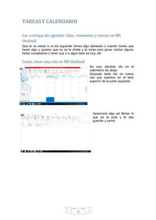 18
TAREASY CALENDARIO
Las ventajas de agendar citas, reuniones y tareas en MS
Outlook
Que te va avisar si al día siguiente tienes algo planeado o cuando tienes que
hacer algo y quieres que no se te olvide y te avise para jamar olvidar alguna
fiesta cumpleaños o tener que ir a algún lado es muy útil.
Como crear una cita en MS Outlook
Se crea dándole clic en el
calendario de abajo
Después darle clic en nueva
cita que aparece en el lado
superior de la parte izquierda.
Aparecerá algo así llenas lo
que se te pide y le das
guardar y cerrar.
 