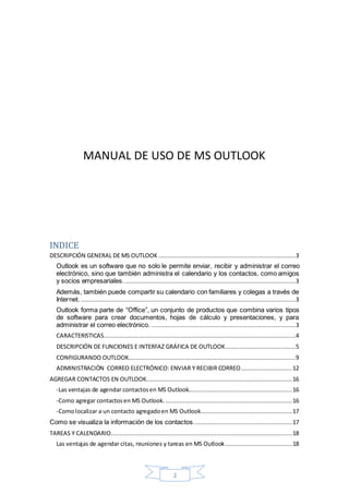 2
MANUAL DE USO DE MS OUTLOOK
INDICE
DESCRIPCIÓN GENERAL DE MS OUTLOOK ..............................................................................3
Outlook es un software que no solo le permite enviar, recibir y administrar el correo
electrónico, sino que también administra el calendario y los contactos, como amigos
y socios empresariales..................................................................................................3
Además, también puede compartir su calendario con familiares y colegas a través de
Internet. ..........................................................................................................................3
Outlook forma parte de “Office”, un conjunto de productos que combina varios tipos
de software para crear documentos, hojas de cálculo y presentaciones, y para
administrar el correo electrónico. ..................................................................................3
CARACTERISTICAS.............................................................................................................4
DESCRIPCIÓN DE FUNCIONES E INTERFAZ GRÁFICA DE OUTLOOK........................................5
CONFIGURANDO OUTLOOK...............................................................................................9
ADMINISTRACIÓN CORREO ELECTRÓNICO: ENVIAR Y RECIBIR CORREO.............................12
AGREGAR CONTACTOS EN OUTLOOK...................................................................................16
-Las ventajas de agendar contactosen MS Outlook...........................................................16
-Como agregar contactosen MS Outlook.........................................................................16
-Comolocalizar a un contacto agregadoen MS Outlook....................................................17
Como se visualiza la información de los contactos........................................................17
TAREAS Y CALENDARIO.......................................................................................................18
Las ventajas de agendar citas, reuniones y tareas en MS Outlook......................................18
 