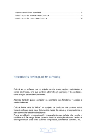 3
Como crear una citaen MS Outlook.................................................................................18
COMO CREAR UNA REUNION EN MS OUTLOOK................................................................19
COMO CREAR UNA TAREA EN MS OUTLOOK ....................................................................20
DESCRIPCIÓN GENERAL DE MS OUTLOOK
Outlook es un software que no solo le permite enviar, recibir y administrar el
correo electrónico, sino que también administra el calendario y los contactos,
como amigos y socios empresariales.
Además, también puede compartir su calendario con familiares y colegas a
través de Internet.
Outlook forma parte de “Office”, un conjunto de productos que combina varios
tipos de software para crear documentos, hojas de cálculo y presentaciones, y
para administrar el correo electrónico.
Puede ser utilizado como aplicación independiente para trabajar día y noche o
con Microsoft Exchange Server para dar servicios a múltiples usuarios dentro de
una organización tales como buzones compartidos, calendarios comunes, etc.
 