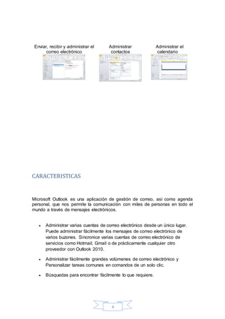 4
Enviar, recibir y administrar el
correo electrónico
Administrar
contactos
Administrar el
calendario
CARACTERISTICAS
Microsoft Outlook es una aplicación de gestión de correo, así como agenda
personal, que nos permite la comunicación con miles de personas en todo el
mundo a través de mensajes electrónicos.
 Administrar varias cuentas de correo electrónico desde un único lugar.
Puede administrar fácilmente los mensajes de correo electrónico de
varios buzones. Sincronice varias cuentas de correo electrónico de
servicios como Hotmail, Gmail o de prácticamente cualquier otro
proveedor con Outlook 2010.
 Administrar fácilmente grandes volúmenes de correo electrónico y
Personalizar tareas comunes en comandos de un solo clic.
 Búsquedas para encontrar fácilmente lo que requiere.
 