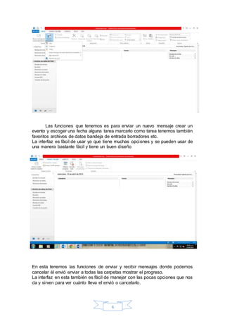 6
Las funciones que tenemos es para enviar un nuevo mensaje crear un
evento y escoger una fecha alguna tarea marcarlo como tarea tenemos también
favoritos archivos de datos bandeja de entrada borradores etc.
La interfaz es fácil de usar ya que tiene muchas opciones y se pueden usar de
una manera bastante fácil y tiene un buen diseño
En esta tenemos las funciones de enviar y recibir mensajes donde podemos
cancelar él envió enviar a todas las carpetas mostrar el progreso.
La interfaz en esta también es fácil de manejar con las pocas opciones que nos
da y sirven para ver cuánto lleva el envió o cancelarlo.
 