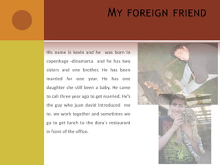 My foreignfriendHis name is kevin and he  was born in copenhage -dinamarca  and he has two sisters and one brother. He has been married for one year. He has one daughter she still been a baby. He came to cali three year ago to get married. He’s the guy who juandavid introduced  me to. we work together and sometimes we go to get lunch to the dora´s restaurant in front of the office.