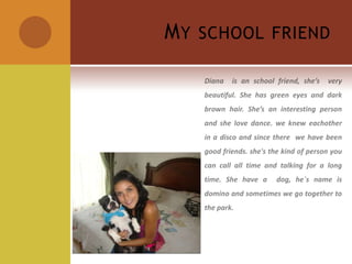 My school friendDiana  is an school friend, she’s  very beautiful. She has green eyes and dark brown hair. She’s an interesting person and she love dance. we knew eachother  in a disco and since there  we have been good friends. she's the kind of person you can call all time and talking for a long time. She have a  dog, he´s name is domino and sometimes we go together to the park.