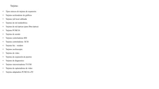 Tarjetas:
• Tipos násicos de tarjetas de expansión
• Tarjetas aceleradoras de gráficos
• Tarjetas red local cableada
• Tarjetas de red inalámbrica
• Tarjetas de red ópticas (para fibra óptica)
• Tarjetas PCMCIA
• Tarjetas de sonido
• Tarjetas controladoras IDE
• Tarjetas controladoras SCSI
• Tarjetas fax – modem
• Tarjetas osciloscopio
• Tarjetas de video
• Tarjetas de expansión de puertos
• Tarjetas de diagnostico
• Tarjetas sincronizadoras TV/FM
• Tarjetas de capturadoras de video
• Tarjetas adaptadora PCMCIA a PC
 