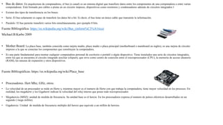 • Bus de datos: En arquitectura de computadores, el bus (o canal) es un sistema digital que transfiere datos entre los componentes de una computadora o entre varias
computadoras. Está formado por cables o pistas en un circuito impreso, dispositivos como resistores y condensadores además de circuitos integrados.1​
• Existen dos tipos de transferencia en los buses:
• Serie: El bus solamente es capaz de transferir los datos bit a bit. Es decir, el bus tiene un único cable que transmite la información.
• Paralelo: El bus permite transferir varios bits simultáneamente, por ejemplo 8 bits.
Fuente Bibliográfica: https://es.wikipedia.org/wiki/Bus_(inform%C3%A1tica)
Michael.B.Karbo 2009
• Mother Board: La placa base, también conocida como tarjeta madre, placa madre o placa principal (motherboard o mainboard en inglés), es una tarjeta de circuito
impreso a la que se conectan los componentes que constituyen la computadora.
• Es una parte fundamental para montar cualquier computadora personal de escritorio o portátil o algún dispositivo. Tiene instalados una serie de circuitos integrados,
entre los que se encuentra el circuito integrado auxiliar (chipset), que sirve como centro de conexión entre el microprocesador (CPU), la memoria de acceso aleatorio
(RAM), las ranuras de expansión y otros dispositivos.
Fuente Bibliográficas: https://es.wikipedia.org/wiki/Placa_base
• Procesadores. Hert Mhz, GHz, otros:
• La velocidad de un procesador se mide en Hertz y, mientras mayor es el numero de Hertz con que trabaja la computadora, tiene mayor velocidad en los procesos. En
realidad, los megahertz y los Gigaherzt indican la velocidad del reloj interno que posee todo microprocesador.
• Megahercio (MHZ): unidad de medida de frecuencia. Su unidad base es el hercio. En los procesadores expresa el numero de pulsos eléctricos desarrollados en un
segundo ( mega millón).
• Gigahercio: Unidad de medida de frecuencia múltiplo del hercio que equivale a un millón de hercios.
 