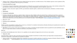 • Terahercio (Thz): Unidad de medida de frecuencia múltiplo del hercio que equivale a un millón de hercios. Otros múltiplos superiores serian el petahercio (Phz),
el exahercio (Ehz y el Zetahercio (Zhz) hoy por hoy no utilizados.
• Fuente de poderPower suply:
• En electrónica, la fuente de alimentación o fuente de potencia es el dispositivo que convierte la corriente alterna (CA), en una o varias corrientes continuas (CC),
que alimentan los distintos circuitos del aparato electrónico al que se conecta (computadora, televisor, impresora, router, etc.).1​
• En inglés se conoce como power supply unit (PSU), que literalmente traducido significa: unidad de fuente de alimentación, refiriéndose a la fuente de energía
eléctrica.
• Multimedia:
• Concepto de multimedia:
• El término multimedia hace referencia a cualquier objeto o sistema que utiliza múltiples medios de expresión físicos o digitales para presentar o comunicar
información. De allí la expresión multimedios. Los medios pueden ser variados, desde texto e imágenes, hasta animación, sonido, video, etc. También se puede
calificar como multimedia a los medios electrónicos u otros medios que permiten almacenar y presentar contenido multimedia. Multimedia es similar al empleo
tradicional de medios mixtos en las artes plásticas, pero con un alcance más amplio. Fuente Bibliográfica: https://es.wikipedia.org/wiki/Multimedia
• Manovich, L. 2017
• Periféricos de la multimedia:
• Altavoz:
También conocido como parlante en américa del sur, Costa rica y el salvador. Es un traductor electroacústica utilizando utilizado para la reproducción de sonido. Uno
o varios altavoces pueden formar una pantalla acústica.
• Micrófono: en los pc de hoy en día vienen ya integrado con la cámara y la pantalla del equipo haciéndolo mucho mas portátil de mas alta durabilidad y de mas
fácil uso, de igual manera todavía se utilizan los micrófonos como periféricos externos.
Web Cam:
Las webcams están diseñadas para enviar videos en vivo y grabados así como capturas de imagen atreves de la red a uno a mas usuarios.
• Tarjeta de video:
Una tarjeta grafica o tarjeta de video es una tarjeta de circuito impreso encargada de transformar las señales eléctricas que llegan desde el microprocesador en
información comprensible y representable por la pantalla del ordenador.
• Tarjeta de sonido: Es una tarjeta de expansión para computadores que permite la salida de audio bajo el control de un programa informático llamado controlador
(en ingles driver). Fuente Bibliográficas: https://soluciones-multimediales.jimdo.com/perifericos-de-multimedia/
 