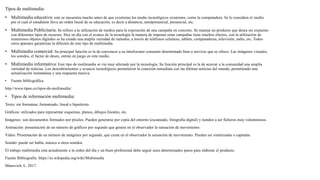 Tipos de multimedia:
• Multimedia educativa: este se encuentra mucho antes de que existieran los medio tecnológicos existentes, como la computadora. Se lo considera el medio
por el cual el estudiante lleva un orden lineal de su educación, es decir a distancia, semipresencial, presencial, etc.
• Multimedia Publicitaria: Se refiere a la utilización de medios para la exposición de una campaña en concreto. Se maneja un producto que desea ser expuesto
con diferentes tipos de recursos. Hoy en día con el avance de la tecnología la manera de imponer estas campañas tiene muchos efectos, con la utilización de
numerosos objetos digitales se ha creado una amplia variedad de métodos, a través de teléfonos celulares, tablets, computadoras, televisión, radio, etc. Todos
estos aparatos garantizan la difusión de este tipo de multimedia.
• Multimedia comercial: Su principal función es la de convencer a su interlocutor consumir determinado bien o servicio que se ofrece. Las imágenes visuales,
los sonidos, el factor de deseo, entran en juego en este medio.
• Multimedia informativa: Este tipo de multimedia se vio muy afectado por la tecnología. Su función principal es la de acercar a la comunidad una amplia
variedad de noticias. Los descubrimientos y avances tecnológicos permitieron la conexión inmediata con las últimas noticias del mundo, permitiendo una
actualización instantánea y una respuesta masiva.
• Fuente bibliográfica
http://www.tipos.co/tipos-de-multimedia/
• Tipos de información multimedia:
Texto: sin formatear, formateado, lineal e hipertexto.
Gráficos: utilizados para representar esquemas, planos, dibujos lineales, etc.
Imágenes: son documentos formados por píxeles. Pueden generarse por copia del entorno (escaneado, fotografía digital) y tienden a ser ficheros muy voluminosos.
Animación: presentación de un número de gráficos por segundo que genera en el observador la sensación de movimiento.
Vídeo: Presentación de un número de imágenes por segundo, que crean en el observador la sensación de movimiento. Pueden ser sintetizadas o captadas.
Sonido: puede ser habla, música u otros sonidos.
El trabajo multimedia está actualmente a la orden del día y un buen profesional debe seguir unos determinados pasos para elaborar el producto.
Fuente Bibliografía: https://es.wikipedia.org/wiki/Multimedia
Manovich, L. 2017.
 