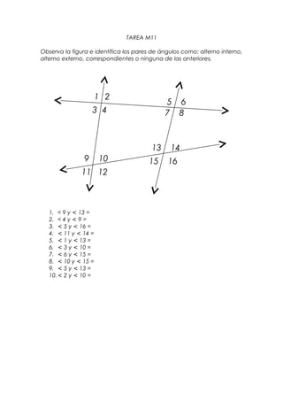 TAREA M11

Observa la figura e identifica los pares de ángulos como: alterno interno,
alterno externo, correspondientes o ninguna de las anteriores.




                      1 2
                                             5 6
                    3 4                      7 8



                                        13     14
                9     10               15     16
               11 12



   1. < 9 y < 13 =
   2. < 4 y < 9 =
   3. < 5 y < 16 =
   4. < 11 y < 14 =
   5. < 1 y < 13 =
   6. < 3 y < 10 =
   7. < 6 y < 15 =
   8. < 10 y < 15 =
   9. < 5 y < 13 =
   10. < 2 y < 10 =
 
